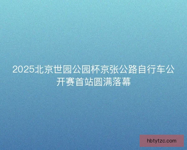 2025北京世园公园杯京张公路自行车公开赛首站圆满落幕