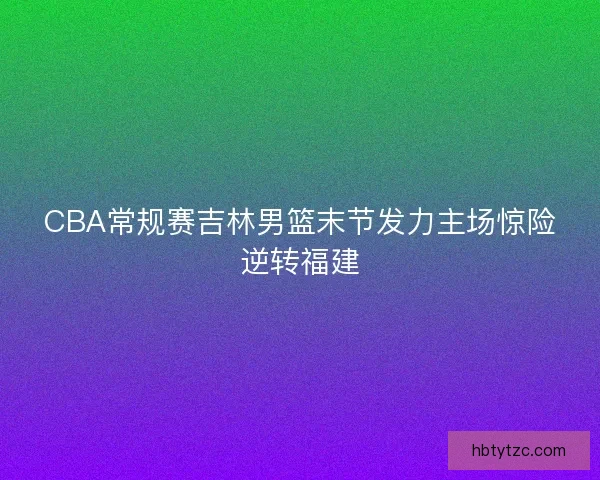 CBA常规赛吉林男篮末节发力主场惊险逆转福建