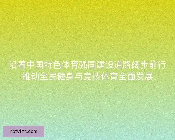 沿着中国特色体育强国建设道路阔步前行推动全民健身与竞技体育全面发展